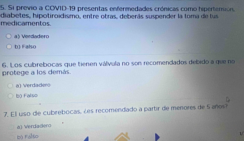 Si previo a COVID-19 presentas enfermedades crónicas como hipertensión.
diabetes, hipotiroidismo, entre otras, deberás suspender la toma de tus
medicamentos.
a) Verdadero
b) Falso
6. Los cubrebocas que tienen válvula no son recomendados debido a que no
protege a los demás.
a) Verdadero
b) Falso
7. El uso de cubrebocas, ¿es recomendado a partir de menores de 5 años?
a) Verdadero
b) Falso
1/