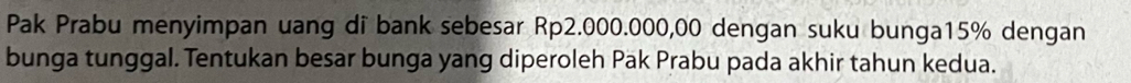 Pak Prabu menyimpan uang di bank sebesar Rp2.000.000,00 dengan suku bunga15% dengan 
bunga tunggal. Tentukan besar bunga yang diperoleh Pak Prabu pada akhir tahun kedua.