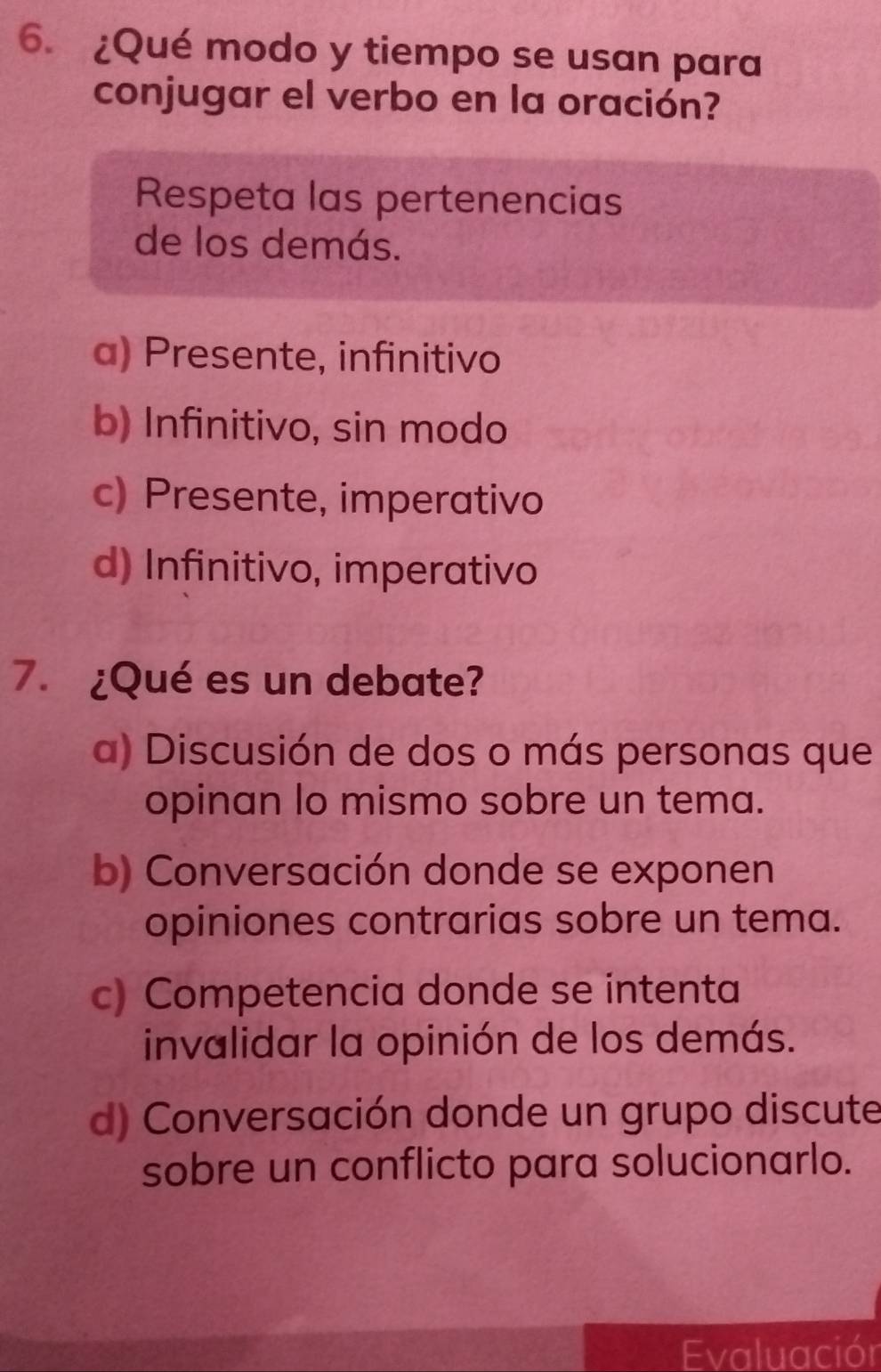 ¿Qué modo y tiempo se usan para
conjugar el verbo en la oración?
Respeta las pertenencias
de los demás.
a) Presente, infinitivo
b) Infinitivo, sin modo
c) Presente, imperativo
d) Infinitivo, imperativo
7. ¿Qué es un debate?
a) Discusión de dos o más personas que
opinan lo mismo sobre un tema.
b) Conversación donde se exponen
opiniones contrarias sobre un tema.
c) Competencia donde se intenta
invalidar la opinión de los demás.
d) Conversación donde un grupo discute
sobre un conflicto para solucionarlo.
Evaluación