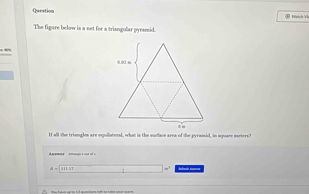 Question 
Watch Vi 
The figure below is a net for a triangular pyramid.
e:40%
If all the triangles are equilateral, what is the surface area of the pyramid, in square meters? 
Answer Attempt 2 out of 2
A=111.17 □ m^2 Submit Answer 
You have up to 13 questions left to raise your score.