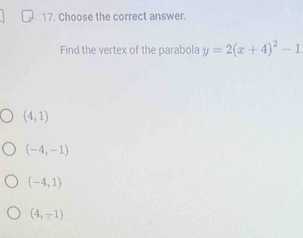 Choose the correct answer.
Find the vertex of the parabola y=2(x+4)^2-1
(4,1)
(-4,-1)
(-4,1)
(4,-1)