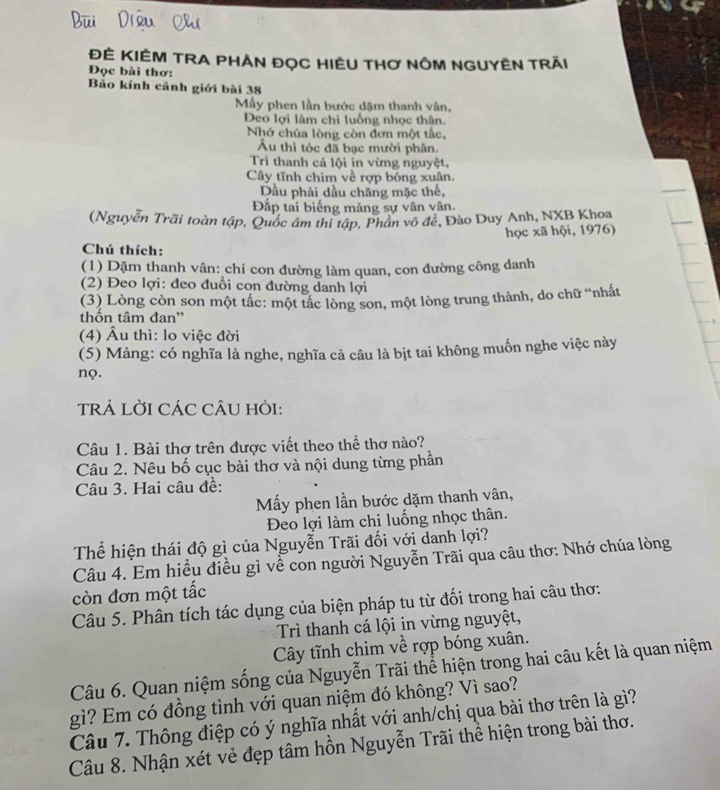 ĐÊ KIÊM TRA PHAN ĐọC HIÊU THơ NÔM NGUYÊN Trăi
Đọc bài thơ:
Bảo kính cảnh giới bài 38
My phen lần bước đặm thanh vân,
Đeo lợi làm chi luống nhọc thân.
Nhớ chúa lòng còn đơn một tắc,
Âu thì tóc đã bạc mười phân.
Trì thanh cá lội in vừng nguyệt,
Cây tĩnh chim về rợp bóng xuân.
Dầu phải dầu chăng mặc thế,
Đắp tại biếng mảng sự vân vân.
(Nguyễn Trãi toàn tập, Quốc âm thi tập, Phần vô đề, Đào Duy Anh, NXB Khoa
học xã hội, 1976)
Chú thích:
(1) Dặm thanh vân: chỉ con đường làm quan, con đường công danh
(2) Đeo lợi: đeo đuổi con đường danh lợi
(3) Lòng còn son một tấc: một tấc lòng son, một lòng trung thành, do chữ “nhất
thốn tâm đan'
(4) Âu thì: lo việc đời
(5) Mảng: có nghĩa là nghe, nghĩa cả câu là bịt tai không muốn nghe việc này
nQ.
TRẢ LỜI CÁC CÂU HỏI:
Câu 1. Bài thơ trên được viết theo thể thơ nào?
Câu 2. Nêu bố cục bài thơ và nội dung từng phần
Câu 3. Hai câu đề:
Mấy phen lần bước dặm thanh vân,
Đeo lợi làm chi luống nhọc thân.
Thể hiện thái độ gì của Nguyễn Trãi đối với danh lợi?
Câu 4. Em hiểu điều gì về con người Nguyễn Trãi qua câu thơ: Nhớ chúa lòng
còn đơn một tắc
Câu 5. Phân tích tác dụng của biện pháp tu từ đối trong hai câu thơ:
Trì thanh cá lội in vừng nguyệt,
Cây tĩnh chim về rợp bóng xuân.
Câu 6. Quan niệm sống của Nguyễn Trãi thể hiện trong hai câu kết là quan niệm
gì? Em có đồng tình với quan niệm đó không? Vì sao?
Câu 7. Thông điệp có ý nghĩa nhất với anh/chị qua bài thơ trên là gì?
Câu 8. Nhận xét vẻ đẹp tâm hồn Nguyễn Trãi thể hiện trong bài thơ.