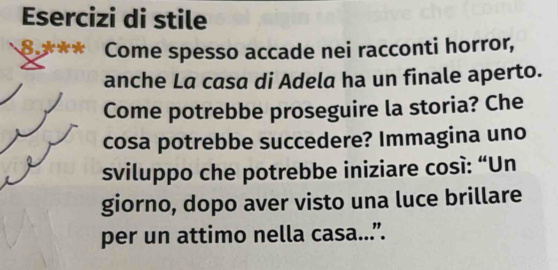 Esercizi di stile 
8.* Come spesso accade nei racconti horror, 
anche La casa di Adela ha un finale aperto. 
Come potrebbe proseguire la storia? Che 
cosa potrebbe succedere? Immagina uno 
sviluppo che potrebbe iniziare cosí: “Un 
giorno, dopo aver visto una luce brillare 
per un attimo nella casa...”.