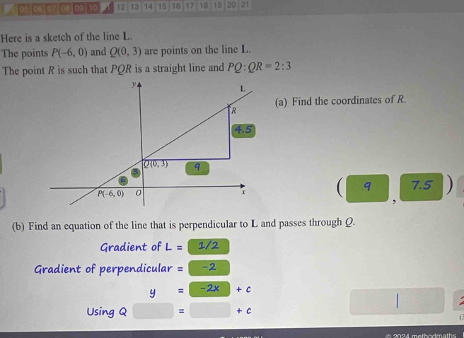 05 06 07 D8 09 10 12 13 14 15 16 17 18 19 20 21
Here is a sketch of the line L.
The points P(-6,0) and Q(0,3) are points on the line L.
The point R is such that PQR is a straight line and PQ:QR=2:3
(a) Find the coordinates of R.
( 9 7.5 )
,
(b) Find an equation of the line that is perpendicular to L and passes through Q.
Gradient of L=1/2
Gradient of perpendicular =-2
y=-2x+c
Using Q □ =□ +c
C
@ 2024 methodmaths