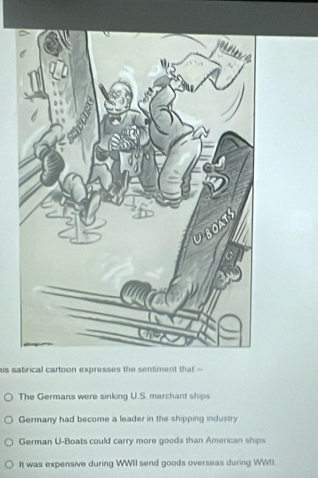 his satirical cartoon expresses the sentiment that
The Germans were sinking U.S. merchant ships
Germany had become a leader in the shipping industry
German U-Boats could carry more goods than Amercan ships
It was expensive during WWII send goods overseas during WWII.