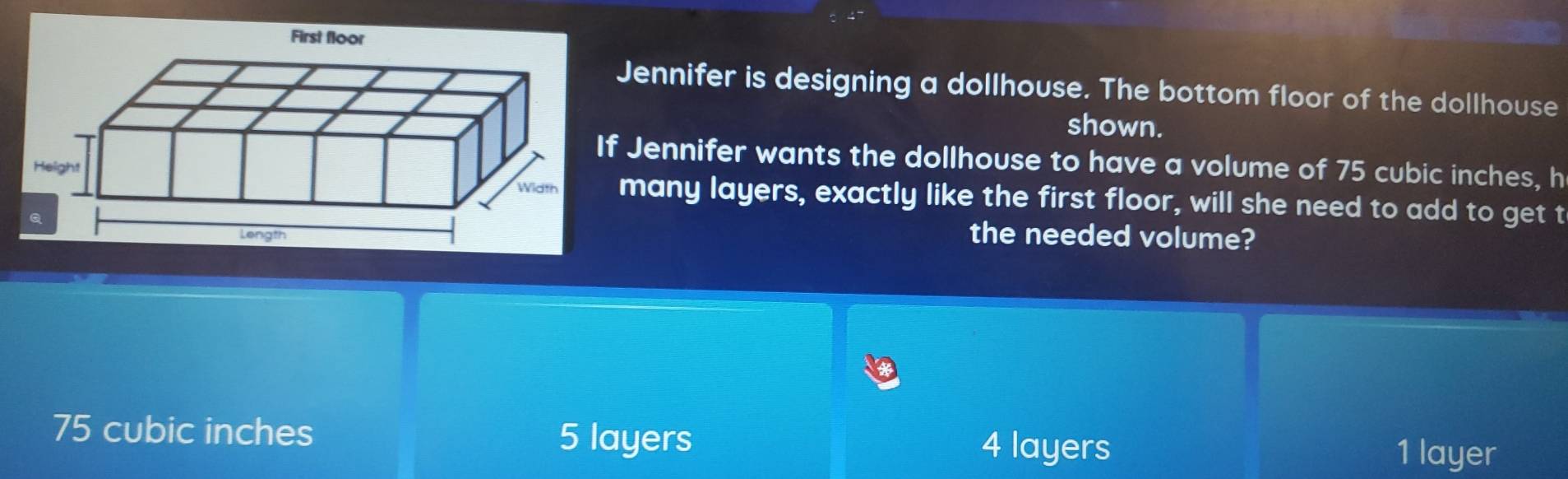 Jennifer is designing a dollhouse. The bottom floor of the dollhouse
shown.
f Jennifer wants the dollhouse to have a volume of 75 cubic inches, h
many layers, exactly like the first floor, will she need to add to get t
the needed volume?
75 cubic inches 1 layer
5 layers 4 layers