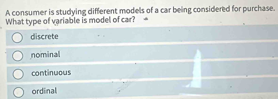 A consumer is studying different models of a car being considered for purchase.
What type of variable is model of car?
discrete
nominal
continuous
ordinal