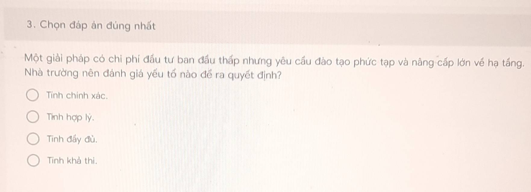 Chọn đáp án đúng nhất
Một giải pháp có chi phí đầu tư ban đầu thấp nhưng yêu cầu đào tạo phức tạp và nâng cấp lớn về hạ tấng.
Nhà trường nên đánh giá yếu tố nào để ra quyết định?
Tính chính xác.
Tính hợp lý.
Tinh đấy đù.
Tinh khả thi.