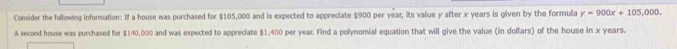 Consider the following information: If a house was purchased for $105,000 and is expected to appreciate $900 per year, its value y after x years is given by the formula y=900x+105,000, 
A second house was purchased for $140,000 and was expected to appreciate $1,400 per year. Find a polynomial equation that will give the value (in dollars) of the house in x years.