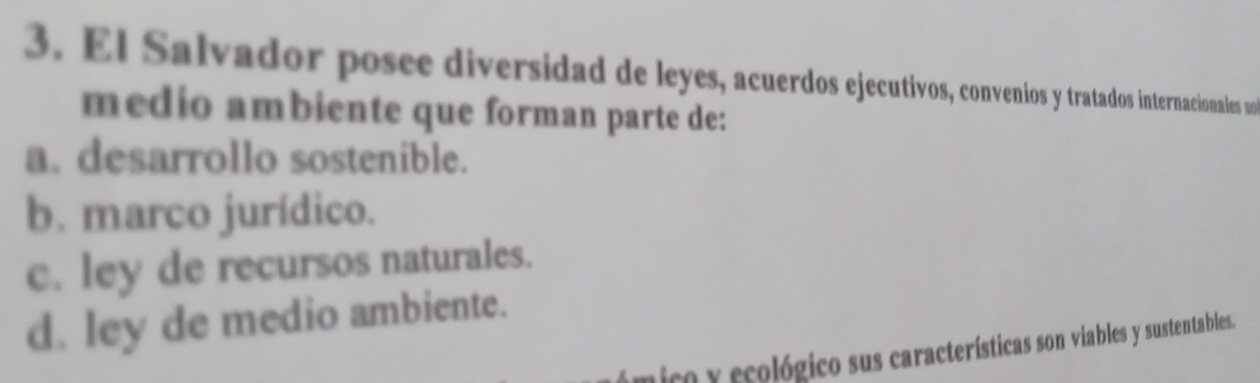 El Salvador posee diversidad de leyes, acuerdos ejecutivos, convenios y tratados internacionales so
medio ambiente que forman parte de:
a. desarrollo sostenible.
b. marco jurídico.
c. ley de recursos naturales.
d. ley de medio ambiente.
ico y ecológico sus características son viables y sustentables.