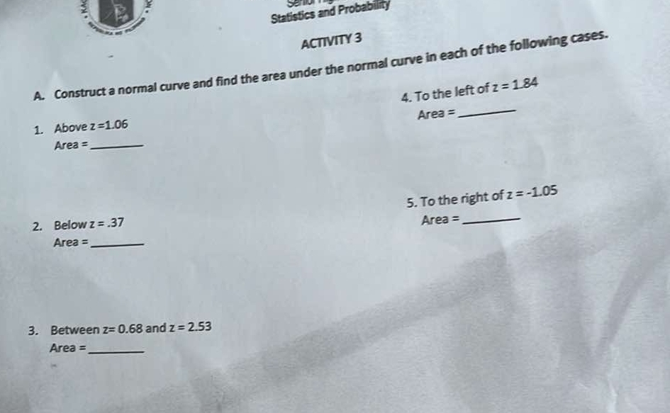 Seno 
Statistics and Probability 
ACTIVITY 3 
A. Construct a normal curve and find the area under the normal curve in each of the following cases. 
4. To the left of z=1.84
Area =
_ 
1. Above z=1.06
Area = _ 
5. To the right of z=-1.05
2. Below z=.37
Area = _
Area = _ 
3. Between z=0.68 and z=2.53
Area = _