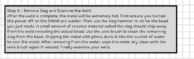 Remove Slag and Examine the Weld 
After the weld is complete, the metal will be extremely hot. First ensure you turned 
the power off on the SMAW arc welder. Then use the slag hammer to strike the bead 
you just made. A small amount of crusted material called the slag should chip away 
from the weld revealing the actual bead. Use the wire brush to clean the remaining 
slag from the bead. Gripping the metal with pliers, dunk it into the bucket of water 
to cool the metal. After removing from the water, wipe the metal dry clean with the 
wire brush again if needed. Finally examine your weld.