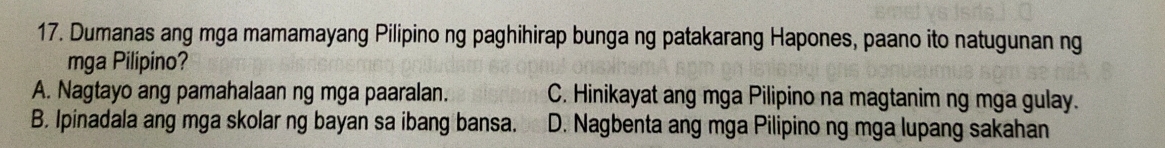 Dumanas ang mga mamamayang Pilipino ng paghihirap bunga ng patakarang Hapones, paano ito natugunan ng
mga Pilipino?
A. Nagtayo ang pamahalaan ng mga paaralan. C. Hinikayat ang mga Pilipino na magtanim ng mga gulay.
B. Ipinadala ang mga skolar ng bayan sa ibang bansa. D. Nagbenta ang mga Pilipino ng mga lupang sakahan