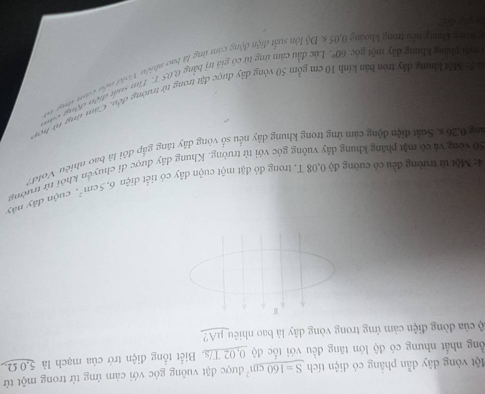Một vòng dây dẫn phẳng có diện tích S=160cm^2 được đặt vuông góc với cảm ứng từ trong một từ 
ồng nhất nhưng có độ lớn tăng đều với tốc độ 0,02 T/s. Biết tổng điện trở của mạch là 5,0 Ω
cộ của đòng điện cảm ứng trong vòng dây là bao nhiêu μA? 
B
6.5cm^2, cuộn dây này 
4: Một từ trường đều có cường độ 0,08 T, trong đó đặt một cuộn dây có tiết diện 50 vòng và có mặt phăng khung dây vuông góc với từ trường. Khung dây được di chuyển khói từ trường 
ang 0.26 s. Suất điện động cảm ứng trong khung dây nếu số vòng dây tăng gấp đôi là bao nhiệu Vold? 
ộ: Một khung đây trón bản kính 10 cm gồm 50 vòng dây được đặt trong từ trường đều. Cảm ứng từ hợn 
1 mắt pháng khung dây một góc 60° Lúc đầu cảm ứng từ có giá trị bằng 0,05 T. Tìm suất điện động còn 
c trong khung nều trong khoảng s. Độ lớn suất điện động cảm ứng là bao nhiều Vold nều cảm tog n 
g 13g dui?