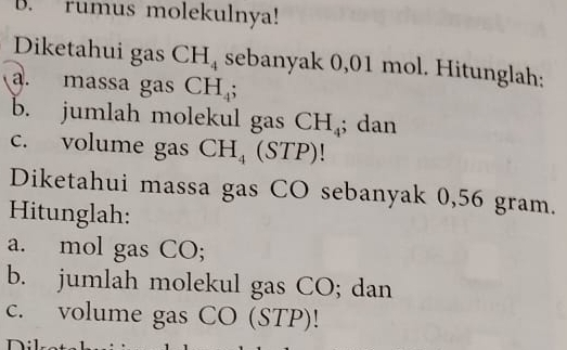 rumus molekulnya! 
Diketahui gas CH_4 sebanyak 0,01 mol. Hitunglah; 
a. massa gas CH_4; 
b. jumlah molekul gas CH_4; dan 
c. volume gas CH_4° (STP) 
Diketahui massa gas CO sebanyak 0,56 gram. 
Hitunglah: 
a. mol gas CO; 
b. jumlah molekul gas CO; dan 
c. volume gas CO (STP)!