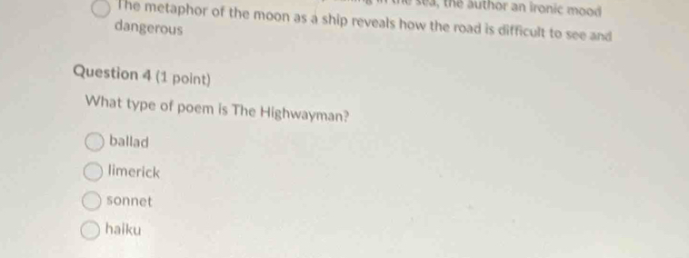 se a , the author an ironic mood 
The metaphor of the moon as a ship reveals how the road is difficult to see and
dangerous
Question 4 (1 point)
What type of poem is The Highwayman?
ballad
limerick
sonnet
haiku