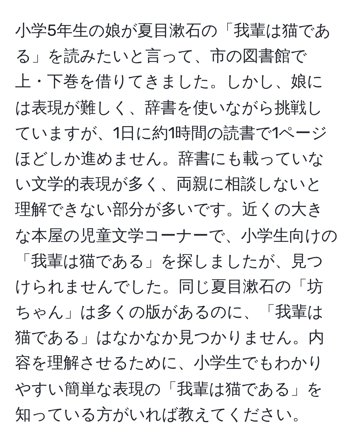 小学5年生の娘が夏目漱石の「我輩は猫である」を読みたいと言って、市の図書館で上・下巻を借りてきました。しかし、娘には表現が難しく、辞書を使いながら挑戦していますが、1日に約1時間の読書で1ページほどしか進めません。辞書にも載っていない文学的表現が多く、両親に相談しないと理解できない部分が多いです。近くの大きな本屋の児童文学コーナーで、小学生向けの「我輩は猫である」を探しましたが、見つけられませんでした。同じ夏目漱石の「坊ちゃん」は多くの版があるのに、「我輩は猫である」はなかなか見つかりません。内容を理解させるために、小学生でもわかりやすい簡単な表現の「我輩は猫である」を知っている方がいれば教えてください。