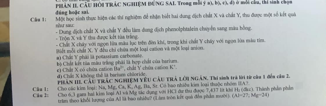 PHÀN II. CÂU HÕI TRÁC NGHIỆM ĐÚNG SAI. Trong mỗi ý a), b), c), d) ở mồi câu, thí sinh chọn 
đúng hoặc sai. 
Câu 1: Một học sinh thực hiện các thí nghiệm đề nhận biết hai dung dịch chất X và chất Y, thu được một số kết quả 
như sau: 
- Dung dịch chất X và chất Y đều làm dung dịch phenolphtalein chuyền sang màu hồng. 
- Trộn X và Y thu được kết tủa trăng. 
- Chất X cháy với ngọn lửa màu lục trên đèn khí, trong khi chất Y cháy với ngọn lửa màu tím. 
Biết mỗi chất X. Y đều chỉ chứa một loại cation và một loại anion. 
a) Chất Y phải là potassium carbonate. 
b) Chất kết tủa màu trắng phải là hợp chất của barium. 
c) Chất X có chứa cation Ba^(2+) *, chất Y chứa cation K *. 
d) Chất X không thể là barium chloride. 
PHÀN III. CÂU TRÁC NGHIỆM YÊU CÂU TRẢ LờI NGÁN. Thí sinh trả lời từ câu 1 đến câu 2. 
Câu 1: Cho các kim loại: Na, Mg, Ca, K, Ag, Ba, Sr. Có bao nhiêu kim loại thuộc nhóm IIA?. 
Câu 2: Cho 6, 3 gam hai kim loại Al và Mg tác dụng với HCl dư thu được 7,437 lít khí H₂ (đkc). Thành phần phần 
trăm theo khối lượng của Al là bao nhiêu? (Làm tròn kết quả đến phần mười). (Al=27;Mg=24)