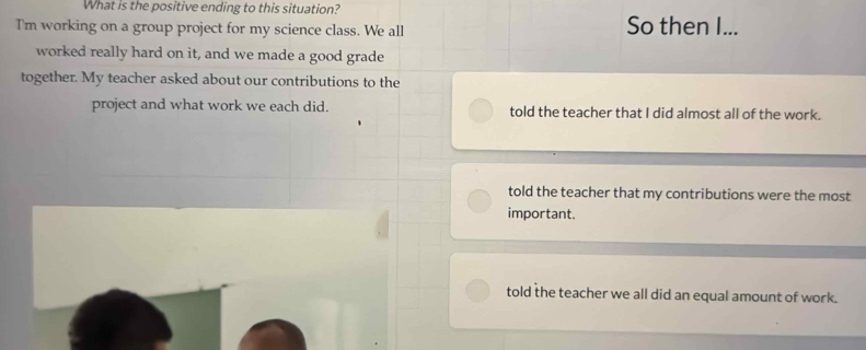 What is the positive ending to this situation?
Tm working on a group project for my science class. We all So then I...
worked really hard on it, and we made a good grade
together. My teacher asked about our contributions to the
project and what work we each did. told the teacher that I did almost all of the work.
told the teacher that my contributions were the most
important.
told the teacher we all did an equal amount of work.