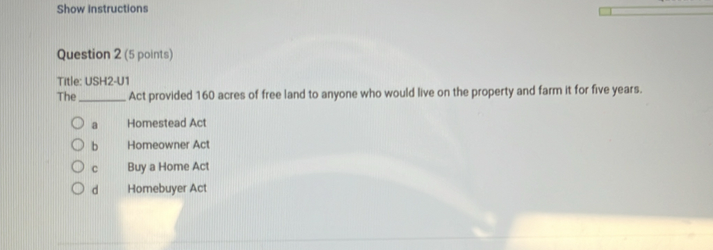 Show instructions
Question 2 (5 points)
Title: USH2-U1
The_ Act provided 160 acres of free land to anyone who would live on the property and farm it for five years.
a Homestead Act
b Homeowner Act
c Buy a Home Act
d Homebuyer Act