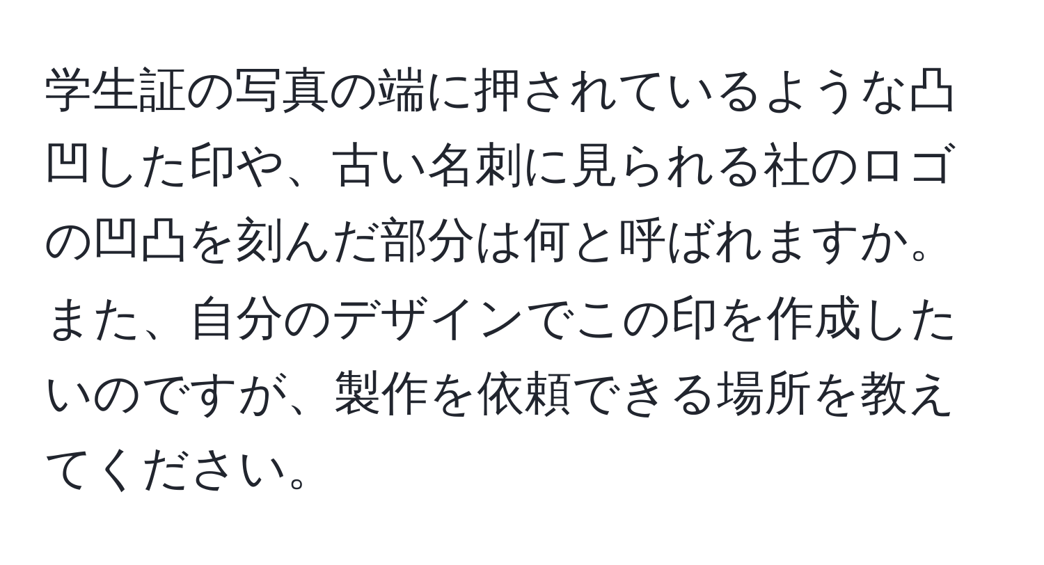 学生証の写真の端に押されているような凸凹した印や、古い名刺に見られる社のロゴの凹凸を刻んだ部分は何と呼ばれますか。また、自分のデザインでこの印を作成したいのですが、製作を依頼できる場所を教えてください。