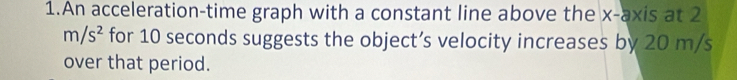 An acceleration-time graph with a constant line above the x-axis at 2
m/s^2 for 10 seconds suggests the object’s velocity increases by 20 m/s
over that period.