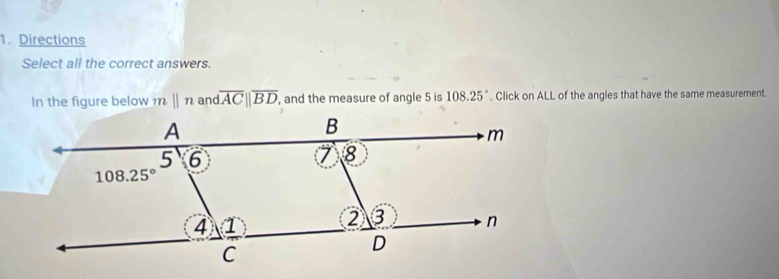 Directions
Select all the correct answers.
In the figure below ||n and overline ACparallel overline BD , and the measure of angle 5 is 108.25°. Click on ALL of the angles that have the same measurement.