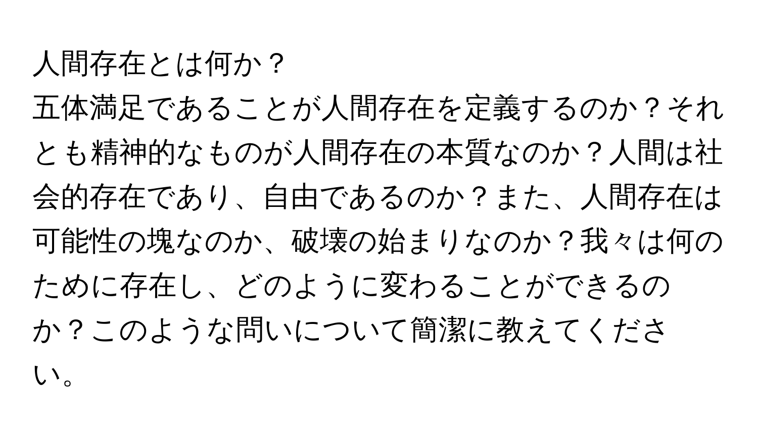 人間存在とは何か？

五体満足であることが人間存在を定義するのか？それとも精神的なものが人間存在の本質なのか？人間は社会的存在であり、自由であるのか？また、人間存在は可能性の塊なのか、破壊の始まりなのか？我々は何のために存在し、どのように変わることができるのか？このような問いについて簡潔に教えてください。