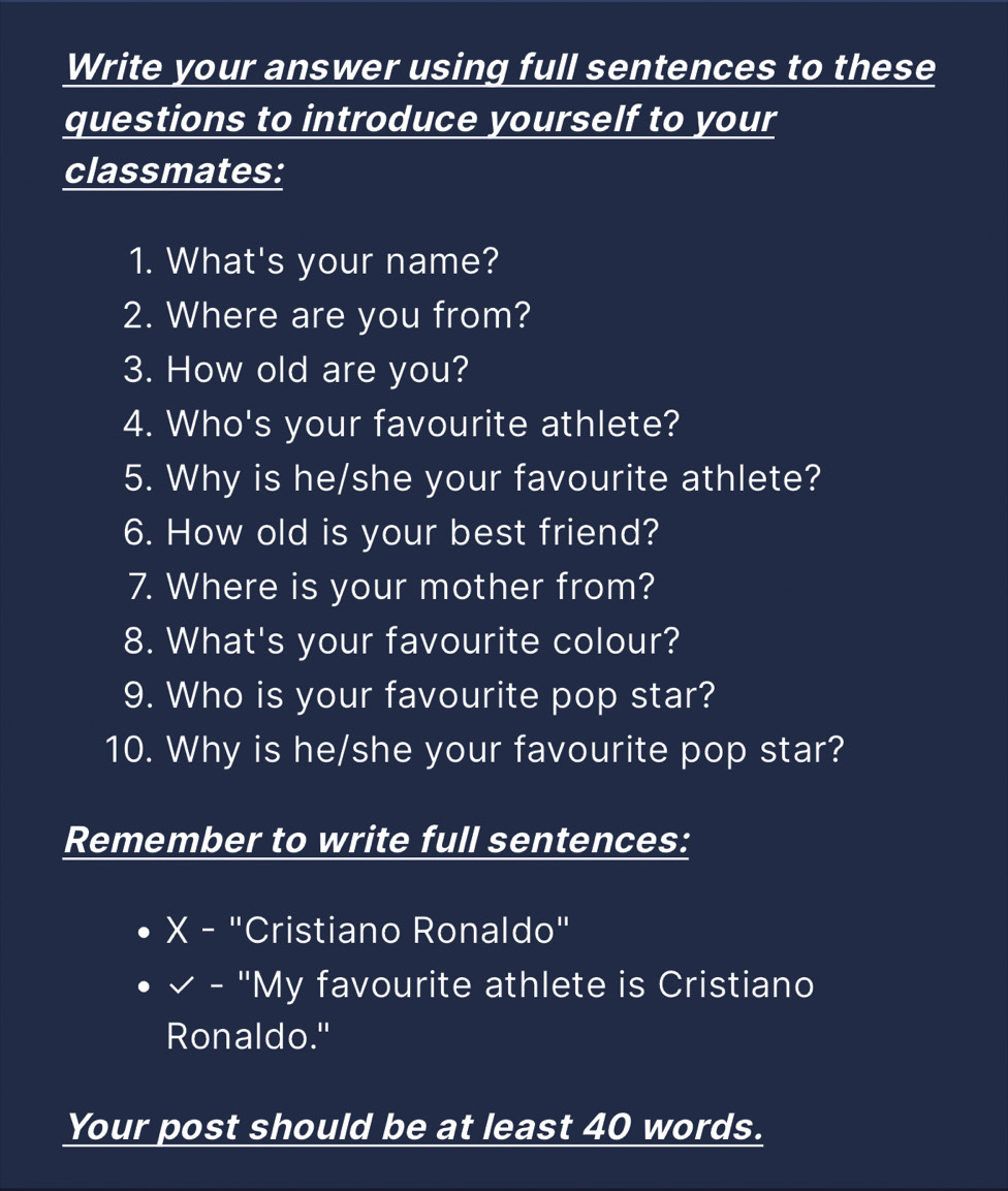 Write your answer using full sentences to these 
questions to introduce yourself to your 
classmates: 
1. What's your name? 
2. Where are you from? 
3. How old are you? 
4. Who's your favourite athlete? 
5. Why is he/she your favourite athlete? 
6. How old is your best friend? 
7. Where is your mother from? 
8. What's your favourite colour? 
9. Who is your favourite pop star? 
10. Why is he/she your favourite pop star? 
Remember to write full sentences: 
X - "Cristiano Ronaldo" 
× - "My favourite athlete is Cristiano 
Ronaldo." 
Your post should be at least 40 words.