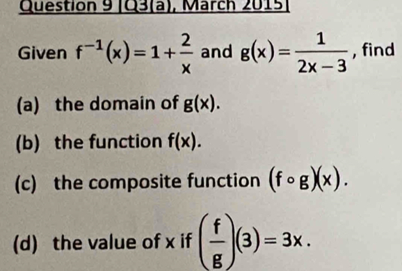 Q3(a), March 2015 
Given f^(-1)(x)=1+ 2/x  and g(x)= 1/2x-3  , find 
(a) the domain of g(x). 
(b) the function f(x). 
(c) the composite function (fcirc g)(x). 
(d) the value of x if ( f/g )(3)=3x.