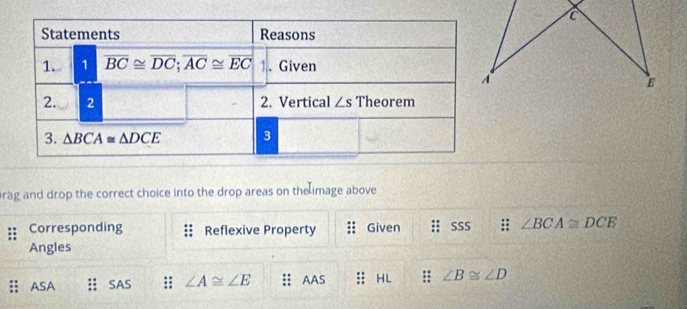 rag and drop the correct choice into the drop areas on the image above
Corresponding Reflexive Property Given SSS : ∠ BCA≌ DCE
Angles
ASA SAS ∠ A≌ ∠ E ;; AAS :: HL :: ∠ B≌ ∠ D