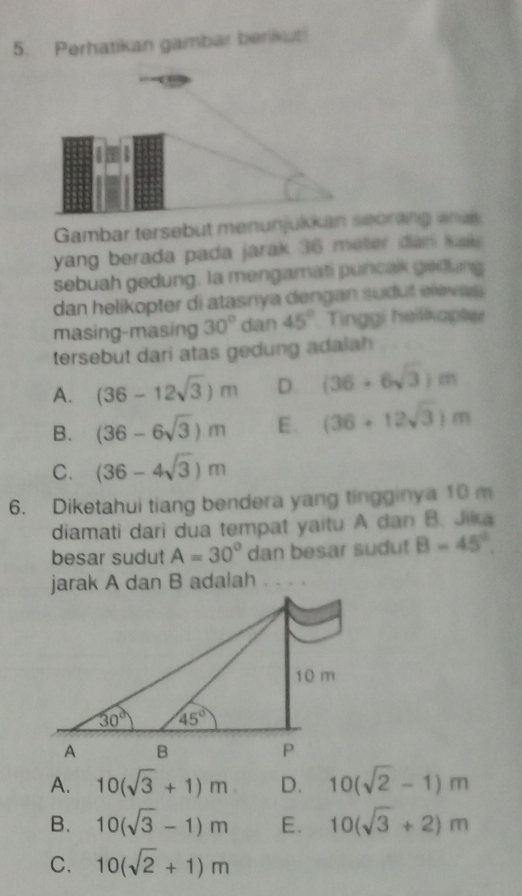 Perhatikan gambar benkut!
Gambar tersebut menunjukeorang anas
yang berada pada jarak 36 meter dan kal 
sebuah gedung. la mengamati puncak gedling
dan helikopter di atasnya dengan sudut elevas .
masing-masing 30° dan 45° Tinggi heilkapt
tersebut dari atas gedung adalah
A. (36-12sqrt(3))m D (36-6sqrt(3))m
B. (36-6sqrt(3))m E. (36+12sqrt(3))m
C. (36-4sqrt(3))m
6. Diketahui tiang bendera yang tingginya 10 m
diamati dari dua tempat yaitu A dan B. Jika
besar sudut A=30° dan besar sudu! B=45°.
jarak A dan B adalah
A. 10(sqrt(3)+1)m D. 10(sqrt(2)-1)m
B. 10(sqrt(3)-1)m E. 10(sqrt(3)+2)m
C. 10(sqrt(2)+1)m