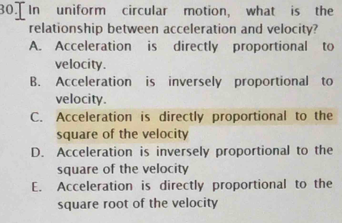 In uniform circular motion, what is the
relationship between acceleration and velocity?
A. Acceleration is directly proportional to
velocity.
B. Acceleration is inversely proportional to
velocity.
C. Acceleration is directly proportional to the
square of the velocity
D. Acceleration is inversely proportional to the
square of the velocity
E. Acceleration is directly proportional to the
square root of the velocity