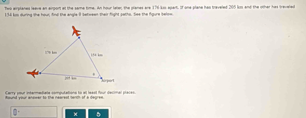 Two airplanes leave an airport at the same time. An hour later, the planes are 176 km apart. If one plane has traveled 205 km and the other has traveled
154 km during the hour; find the angle θ between their flight paths. See the figure below. 
Carry your intermediate computations to at least four decimal places. 
Round your answer to the nearest tenth of a degree. 
×