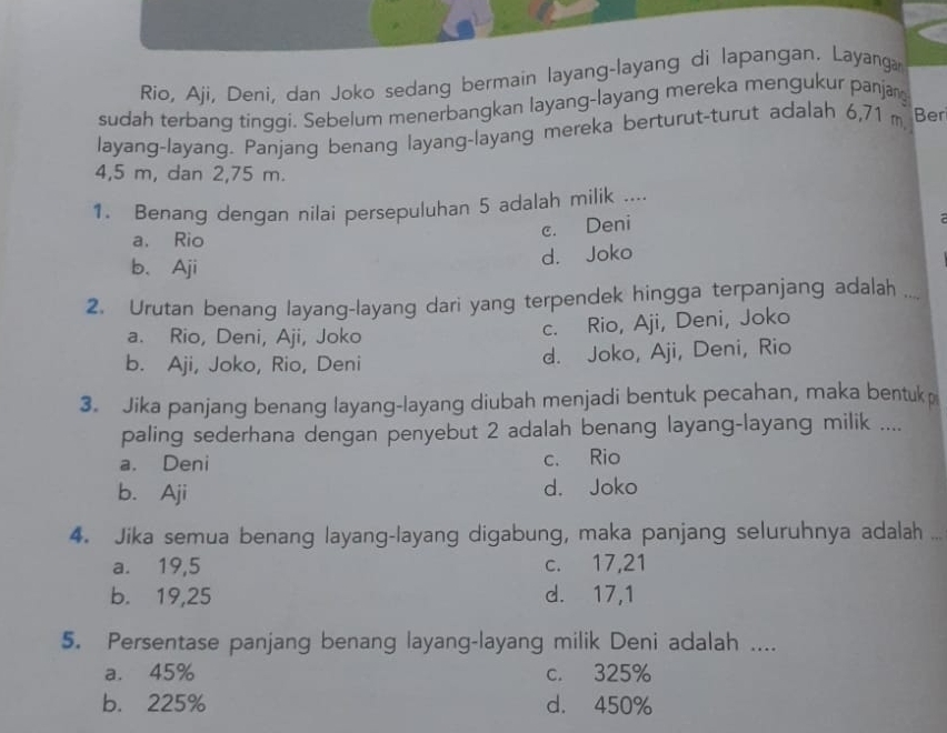 Rio, Aji, Deni, dan Joko sedang bermain layang-layang di lapangan. Layanga
sudah terbang tinggi. Sebelum menerbangkan layang-layang mereka mengukur panjan
layang-layang. Panjang benang layang-layang mereka berturut-turut adalah 6,71 m Ber
4,5 m, dan 2,75 m.
1. Benang dengan nilai persepuluhan 5 adalah milik ....
a. Rio
c. Deni
b、 Aji
d. Joko
2. Urutan benang layang-layang dari yang terpendek hingga terpanjang adalah ....
a. Rio, Deni, Aji, Joko
c. Rio, Aji, Deni, Joko
b. Aji, Joko, Rio, Deni d. Joko, Aji, Deni, Rio
3. Jika panjang benang layang-layang diubah menjadi bentuk pecahan, maka bentukp
paling sederhana dengan penyebut 2 adalah benang layang-layang milik ....
a. Deni c. Rio
b. Aji d. Joko
4. Jika semua benang layang-layang digabung, maka panjang seluruhnya adalah ...
a. 19,5 c. 17, 21
b. 19,25 d. 17,1
5. Persentase panjang benang layang-layang milik Deni adalah ....
a. 45% c. 325%
b. 225% d. 450%