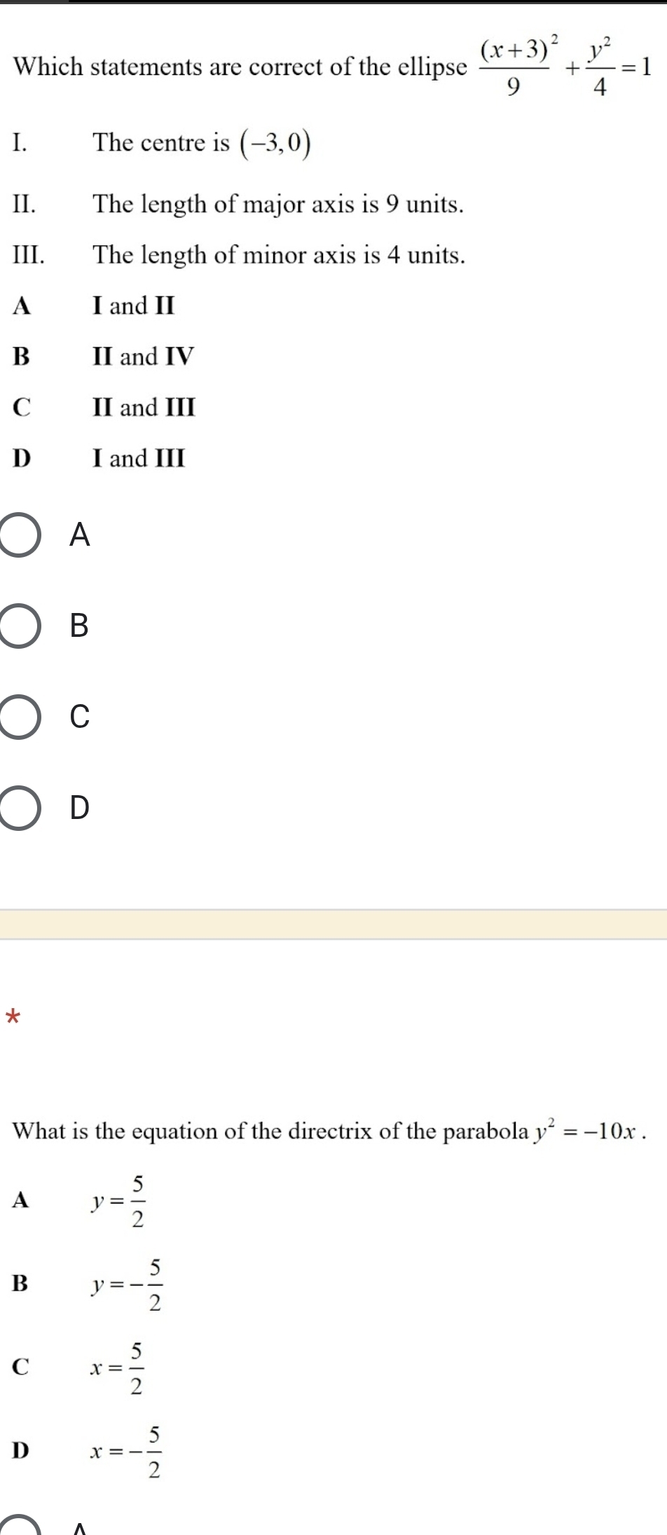 Which statements are correct of the ellipse frac (x+3)^29+ y^2/4 =1
I. The centre is (-3,0)
II. The length of major axis is 9 units.
III. The length of minor axis is 4 units.
A I and II
B II and IV
C II and III
D I and III
A
B
C
D
*
What is the equation of the directrix of the parabola y^2=-10x.
A y= 5/2 
B y=- 5/2 
C x= 5/2 
D x=- 5/2 