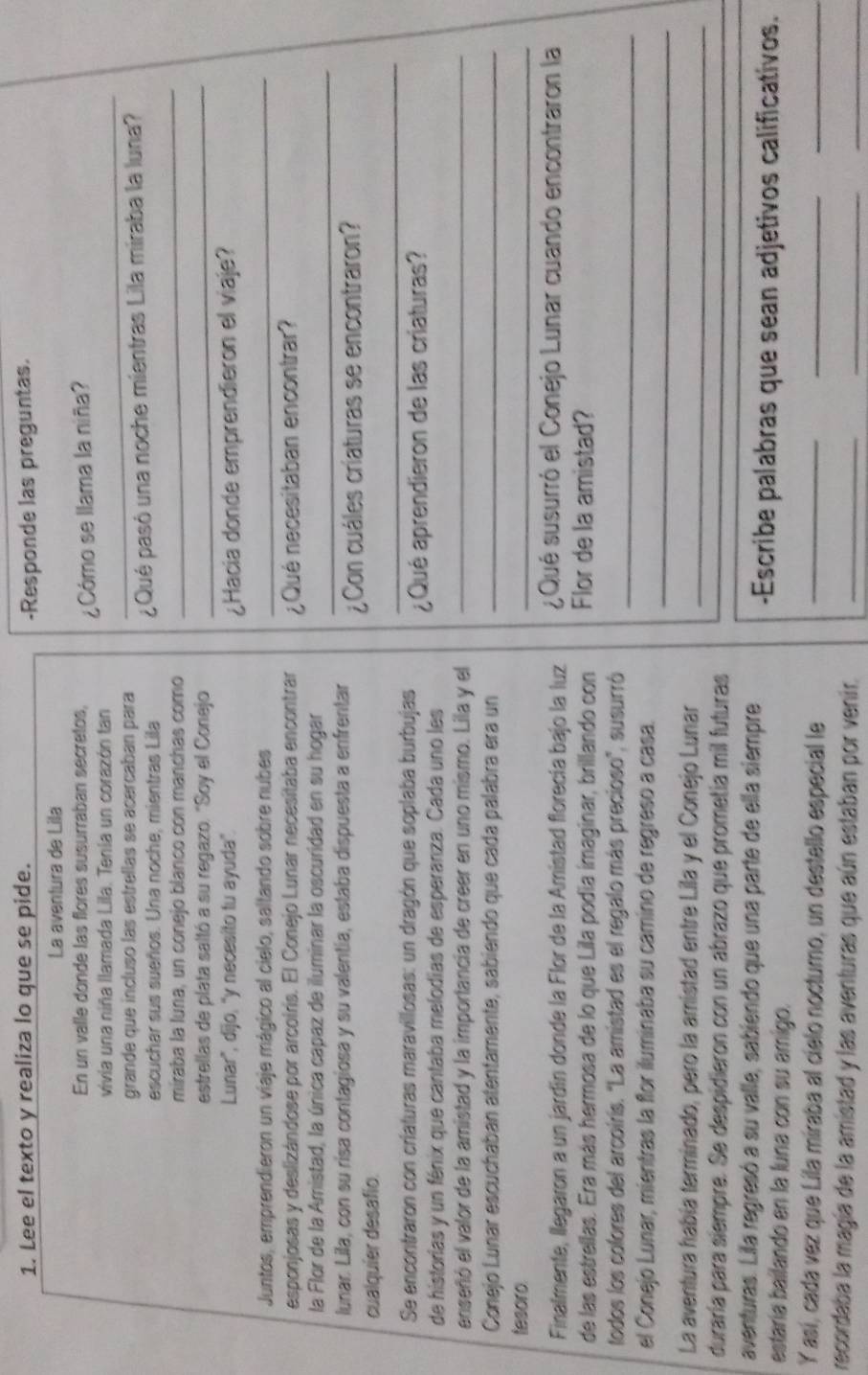 Lee el texto y realiza lo que se pide. -Responde las preguntas.
La aventura de Lila
En un valle donde las flores susurraban sécretos,
vivia una niña llamada Lila. Tenía un corazón tan ¿Cómo se llama la niña?
grande que incluso las estrellas se acercaban para
_
_
escuchar sus sueños. Una noche, mientras Lila ¿Qué pasó una noche mientras Lila miraba la luna?
miraba la luna, un conejo blanco con manchas como
estrellas de plata saltó a su regazo. "Soy el Conejo
_
Lunar', dijo, 'y necesito tu ayuda".
¿Hacia donde emprendieron el viaje?
Juntos, emprendieron un viaje mágico al cielo, saltando sobre nubes_
esponjosas y deslizándose por arcoiris. El Conejo Lunar necesitaba encontrar ¿Qué necesitaban encontrar?
la Flor de la Amistad, la única capaz de iluminar la oscuridad en su hogar_
lunar. Lila, con su risa contagiosa y su valentía, estaba dispuesta a enfrentar ¿Con cuáles críaturas se encontraron?
_
cualquier desafio.
Se encontrarón con criaturas maravillosas: un dragón que soplaba burbujas
de historías y un fénix que cantaba melodias de esperanza. Cada uno les ¿Qué aprendieron de las criaturas?
enseñó el valor de la amistad y la importancia de creer en uno mismo. Lila y el_
Conejo Lunar escuchaban atentamente, sabiendo que cada palabra era un_
tesoro.
_
Finalmente, llegaron a un jardín donde la Flor de la Amistad florecía bajo la luz  ¿Qué susurró el Conejo Lunar cuando encontraron la
de las estrellas. Era más hermosa de lo que Lila podía imaginar, brillando con Flor de la amistad?
todos los colores del arcoirís. "La amistad es el regalo más precioso", susurró
_
_
el Conejo Lunar, mientras la flor iluminaba su camino de regreso a casa.
La aventura había terminado, pero la amistad entre Lila y el Conejo Lunar_
duraría para siempre. Se despidieron con un abrazo que prometía mil futuras
_
_
aventuras. Lila regresó a su valle, sabiendo que una parte de ella siempre -Escribe palabras que sean adjetivos calificativos.
estaría bailando en la luna con su amigo.
Y así, cada vez que Lila miraba al cielo noctumo, un destello especial le_
__
recordaba la magía de la amistad y las aventuras que aún estaban por venir._
_
_