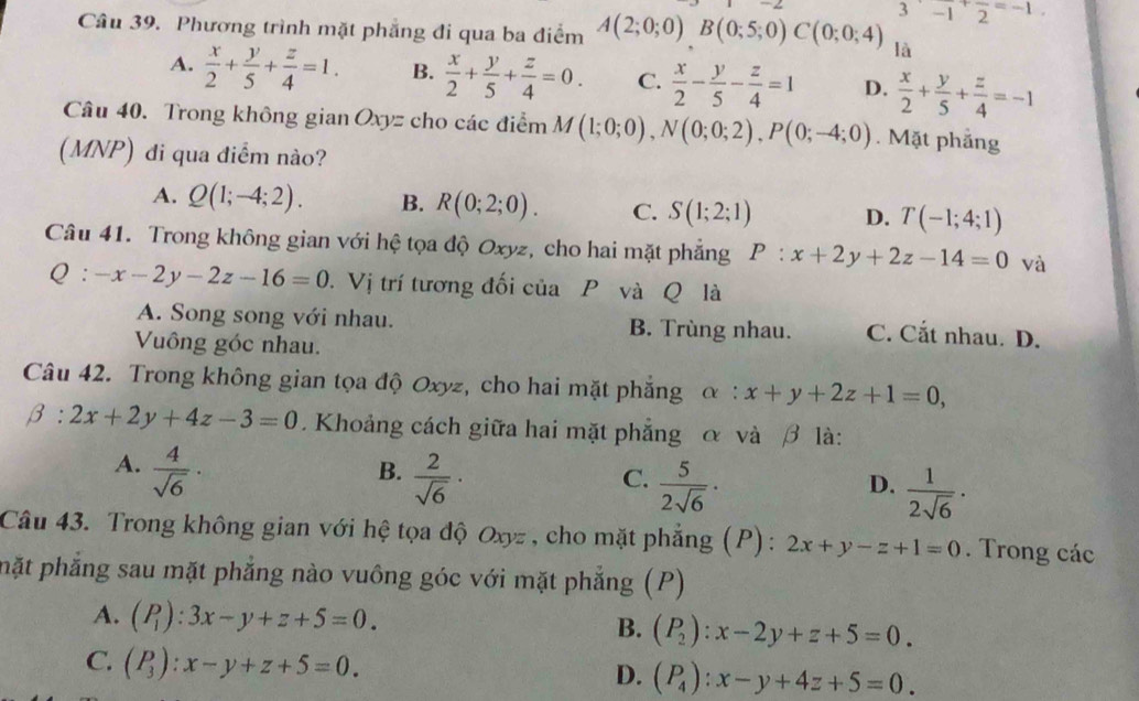 3^(·)-1^+frac 2^((=-1)
Câu 39. Phương trình mặt phẳng đi qua ba điểm A(2;0;0)B(0;5;0)C(0;0;4) là
A. frac x)2+ y/5 + z/4 =1. B.  x/2 + y/5 + z/4 =0. C.  x/2 - y/5 - z/4 =1 D.  x/2 + y/5 + z/4 =-1
Câu 40. Trong không gian Oxyz cho các điểm M(1;0;0),N(0;0;2),P(0;-4;0). Mặt phẳng
(MNP) đi qua điểm nào?
A. Q(1;-4;2). B. R(0;2;0). C. S(1;2;1) D. T(-1;4;1)
Câu 41. Trong không gian với hệ tọa độ Oxyz, cho hai mặt phẳng P:x+2y+2z-14=0 và
Q:-x-2y-2z-16=0. Vị trí tương đối của P và Q là
A. Song song với nhau. B. Trùng nhau. C. Cắt nhau. D.
Vông góc nhau.
Câu 42. Trong không gian tọa độ Oxyz, cho hai mặt phẳng alpha :x+y+2z+1=0,
beta :2x+2y+4z-3=0.  Khoảng cách giữa hai mặt phẳng α và β là:
A.  4/sqrt(6) ·
B.  2/sqrt(6) ·
C.  5/2sqrt(6) ·
D.  1/2sqrt(6) ·
Câu 43. Trong không gian với hệ tọa độ Oxyz , cho mặt phẳng (P) : 2x+y-z+1=0.  Trong các
phặt phẳng sau mặt phẳng nào vuông góc với mặt phẳng (P)
A. (P_1):3x-y+z+5=0. B. (P_2):x-2y+z+5=0.
C. (P_3):x-y+z+5=0.
D. (P_4endpmatrix :x-y+4z+5=0.