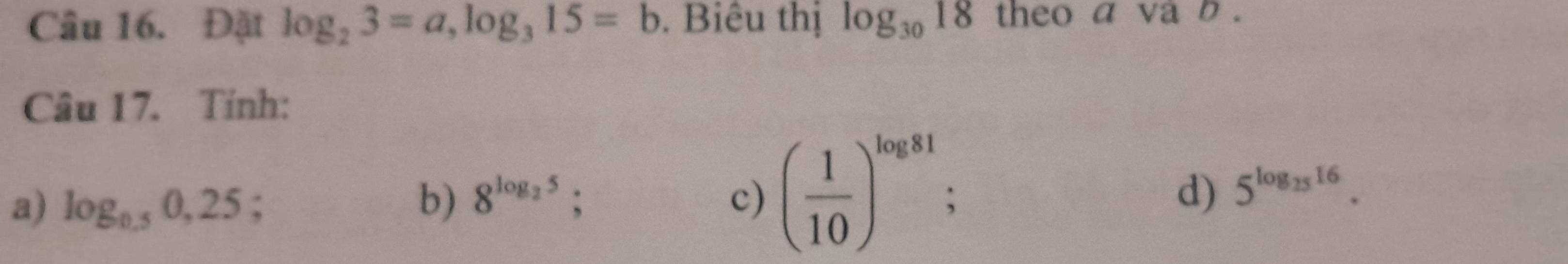 Đặt log _23=a, log _315=b. Biêu thị log _3018 theo a va b. 
Câu 17. Tính: 
a) log _0.50,25; 
b) 8^(log _2)5; c) ( 1/10 )^log 81; d) 5^(log _25)16.