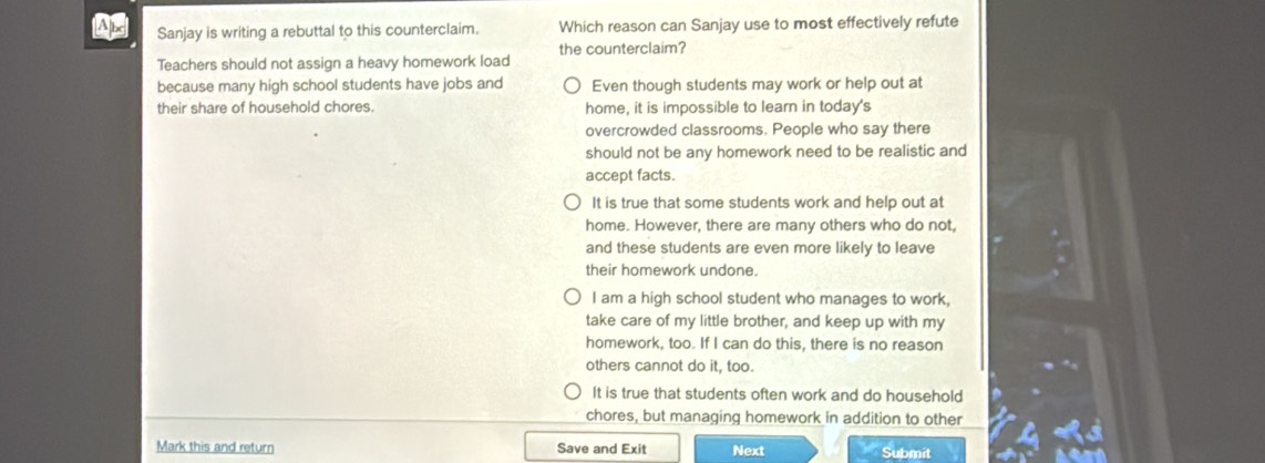 Sanjay is writing a rebuttal to this counterclaim. Which reason can Sanjay use to most effectively refute
Teachers should not assign a heavy homework load the counterclaim?
because many high school students have jobs and Even though students may work or help out at
their share of household chores. home, it is impossible to learn in today's
overcrowded classrooms. People who say there
should not be any homework need to be realistic and
accept facts.
It is true that some students work and help out at
home. However, there are many others who do not,
and these students are even more likely to leave
their homework undone.
I am a high school student who manages to work,
take care of my little brother, and keep up with my
homework, too. If I can do this, there is no reason
others cannot do it, too.
It is true that students often work and do household
chores, but managing homework in addition to other
Mark this and return Save and Exit Next Submit