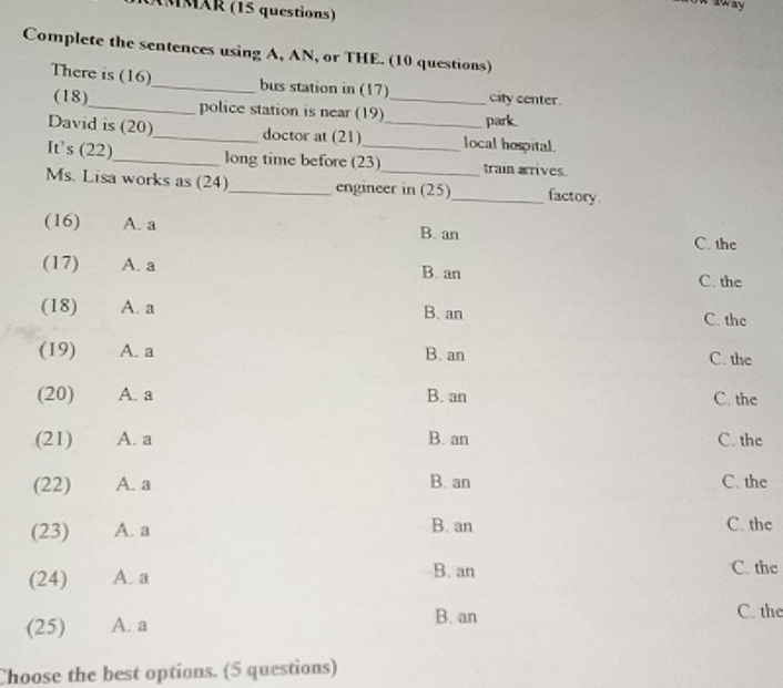 MMAR (15 questions)
Complete the sentences using A, AN, or THE. (10 questions)
There is (16)_ bus station in (17)_ city center.
(18)_ police station is near (19) park..
David is (20)_ doctor at (21) _local hospital.
It’s (22)_ long time before (23) train arrives.
Ms. Lisa works as (24)_ engineer in (25)_ factory.
(16) A. a B. an C. the
(17) A. a B. an C. the
(18) A. a B. an C. the
(19) A. a B. an C. the
(20) A. a B. an C. the
(21) A. a B. an C. the
(22) A. a B. an C. the
(23) A. a B. an
C. the
(24) A. a B. an C. the
(25) A. a B. an
C. the
Choose the best options. (5 questions)