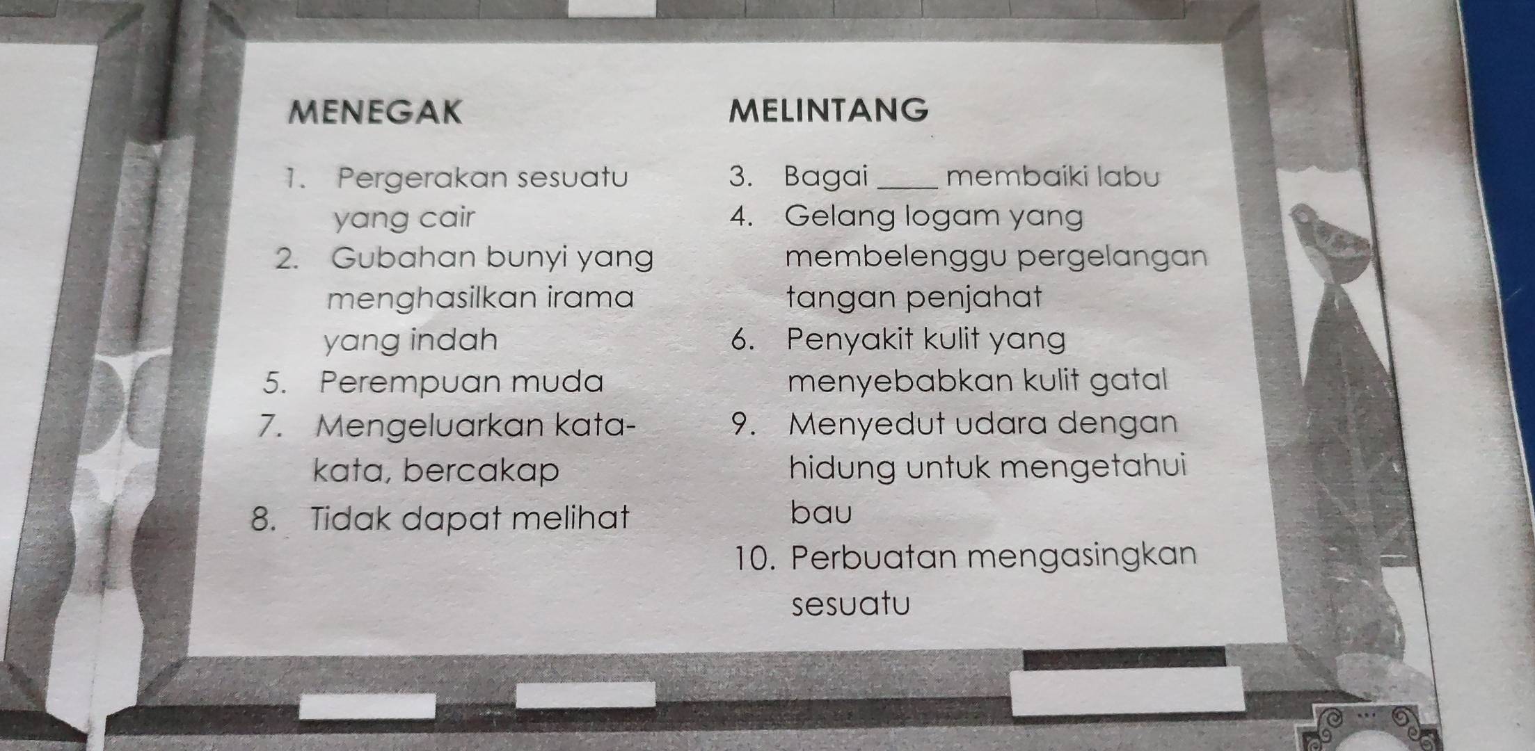 MENEGAK MELINTANG 
1. Pergerakan sesuatu 3. Bagai_ membaiki labu 
yang cair 4. Gelang logam yang 
2. Gubahan bunyi yang membelenggu pergelangan 
menghasilkan irama tangan penjahat 
yang indah 6. Penyakit kulit yang 
5. Perempuan muda menyebabkan kulit gatal 
7. Mengeluarkan kata- 9. Menyedut udara dengan 
kata, bercakap hidung untuk mengetahui 
8. Tidak dapat melihat 
bau 
10. Perbuatan mengasingkan 
sesuatu