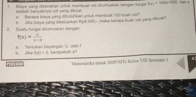 Biaya yang dikenakan untuk membuat roti dirumuskan dengan fungsi f(x)=150x+500 , dan x
adalah banyaknya roti yang dibuat. 
a. Berapa biaya yang dibutuhkan untuk membuat 100 buah roti? 
b. Jika biaya yang dikeluarkan Rp8.000,-, maka berapa buah roti yang dibuat? 
2. Suatu fungsi dirumuskan dengan:
f(x)= x/x-3 
a. Tentukan bayangan ½ oleh f
b. Jika f(a)=2 , berapakah a? 
PERCADA Matemåtika untuk SMP/MTs Kelas VIII Semester 1 43