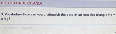 DO YOU UNDERSTAND? 
3. Vocabulary How can you distinguish the base of an isosceles triangle from 
a leg? 
Enfer your answer.