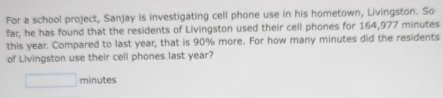 For a school project, Sanjay is investigating cell phone use in his hometown, Livingston. So 
far, he has found that the residents of Livingston used their cell phones for 164,977 minutes
this year. Compared to last year, that is 90% more. For how many minutes did the residents 
of Livingston use their cell phones last year?
□ minutes