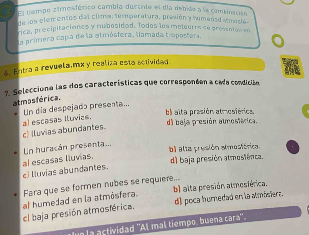 El tiempo atmosférico cambia durante el día debido a la combinación
de los elementos del clima: tem peratura, presión y humedad atm o 
rica, precipitaciones y nubosidad. Todos los meteoros se presentan en
la primera capa de la atmósfera, llamada troposfera.
6. Entra a revuela.mx y realiza esta actividad.
7. Selecciona las dos características que corresponden a cada condición
atmosférica.
Un día despejado presenta...
b) alta presión atmosférica.
a) escasas lluvias.
d) baja presión atmosférica.
c) lluvias abundantes.
b) alta presión atmosférica.
Un huracán presenta...
a) escasas lluvias.
d) baja presión atmosférica.
c) lluvias abundantes.
Para que se formen nubes se requiere...
a) humedad en la atmósfera. b) alta presión atmosférica.
c) baja presión atmosférica. d) poca humedad en la atmósfera.
lve la actividad “Al mal tiempo, buena cara”.