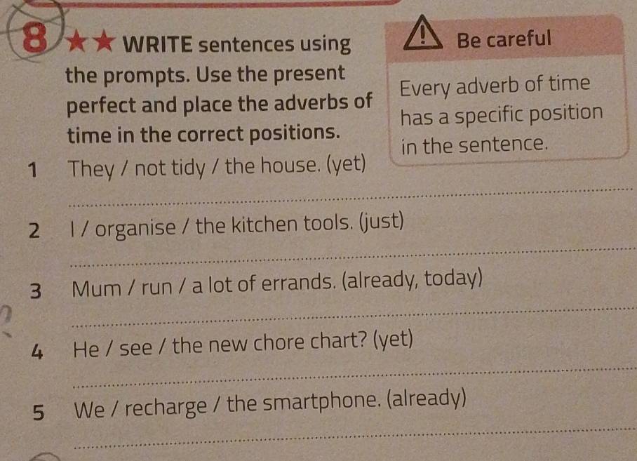 8 ★ ★ WRITE sentences using Be careful 
the prompts. Use the present 
perfect and place the adverbs of Every adverb of time 
time in the correct positions. has a specific position 
in the sentence. 
_ 
1 They / not tidy / the house. (yet) 
_ 
2 l / organise / the kitchen tools. (just) 
_ 
3 Mum / run / a lot of errands. (already, today) 
_ 
4 He / see / the new chore chart? (yet) 
_ 
5 We / recharge / the smartphone. (already)