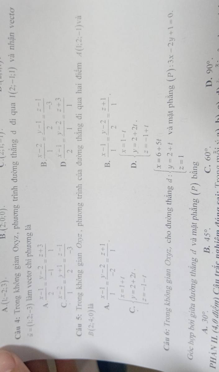 B.
C.
A. (1;-2;3). (2;0;0). (2,1,-1).
Câu 4: Trong không gian Oxyz, phương trình đường thăng d đi qua I(2;-1;1) và nhận vectơ
vector u=(1;2;-3) làm vectơ chỉ phương là
A.  (x-1)/2 = (y-2)/-1 = (z+3)/1   (x-2)/1 = (y-1)/2 = (z-1)/-3 
B.
C.  (x-2)/1 = (y+1)/2 = (z-1)/-3   (x-1)/2 = (y-2)/1 = (z+3)/1 
D.
Câu 5: Trong không gian Oxyz, phương trình của đường thắng đi qua hai điểm A(1;2;-1) và
B(2;4;0) là
A.  (x-1)/1 = (y-2)/-2 = (z+1)/1 .  (x-1)/1 = (y-2)/2 = (z+1)/1 .
B.
C. beginarrayl x=1+t y=2+2t. z=-1-tendarray. beginarrayl x=1-t y=2+2t, z=-1+tendarray.
D.
Câu 6: Trong không gian Oxyz, cho đường thăng d:beginarrayl x=6+5t y=2+t z=1endarray. và mặt phắng (P): :3x-2y+1=0.
Góc hợp bởi giữa đường thắng đ và mặt phẳng (P) bằng
A. 30°.
B. 45°. C. 60°. D. 90°.
PHẢN II. (4,0 điểm) Câu trắc nghiêm đúng sai: Trong mỗi ý