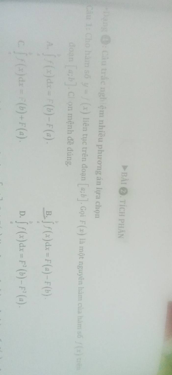 tích phân
*Dạng (Đ: Câu trắc nghiệm nhiều phương án lựa chọn
Câu 1: Cho hàm số y=f(x) liên tục trên đoạn [a;b]. Gọi F(x) là một nguyên hàm của hàm số f(x) trên
đoạn [a;b]. Chọn mệnh đề đúng.
A. ∈tlimits _af(x)dx=F(b)-F(a).
B. ∈tlimits f(x)dx=F(a)-F(b).
D.
C. ∈t f(x)dx=F(b)+F(a). ∈t _af(x)dx=F^2(b)-F^2(a).