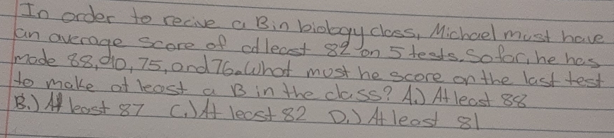 In order to recive a Bin biology class, Michoel must have
an average score of odleast 82 on 5 teets, So far, he hes
made 88, d0, 75, and 76. What must he score on the last test
to make at lecst a B in the class? A. ) Atleast 88
B. )M least 87 C. )H le0st 82 D. )Aleast 81